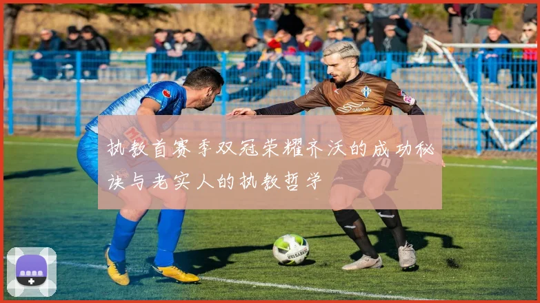 执教首赛季双冠荣耀齐沃的成功秘诀与老实人的执教哲学