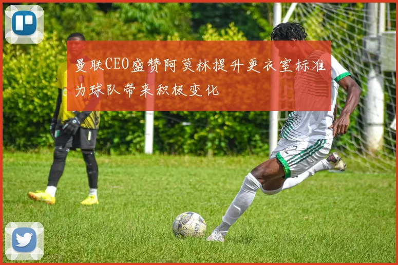 曼联CEO盛赞阿莫林提升更衣室标准为球队带来积极变化