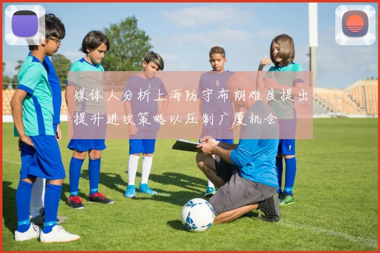 媒体人分析上海防守布朗难度提出提升进攻策略以压制广厦机会