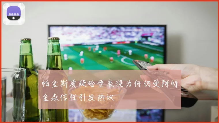 帕金斯质疑哈登表现为何仍受阿特金森信任引发热议