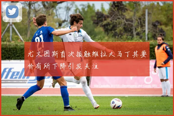 尤文图斯首次接触维拉大马丁其要价有所下降引发关注