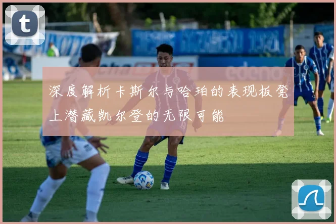 深度解析卡斯尔与哈珀的表现板凳上潜藏凯尔登的无限可能