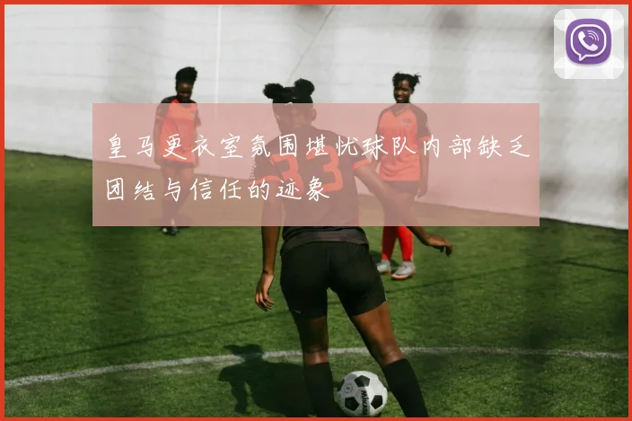 皇马更衣室氛围堪忧球队内部缺乏团结与信任的迹象